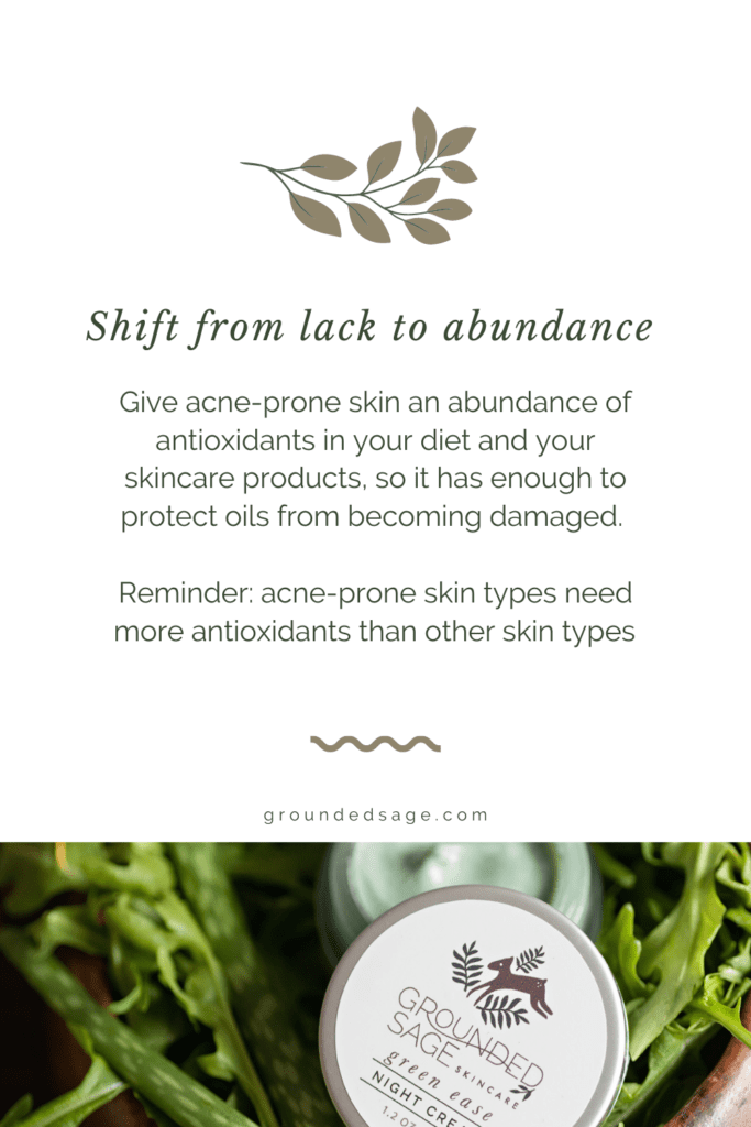 Shift from lack to abundance. Give acne-prone skin an abundance of antioxidants in your diet and your skincare products, so it has enough to protect oils from becoming damaged. Reminder: acne-prone skin types need more antioxidants than other skin types 